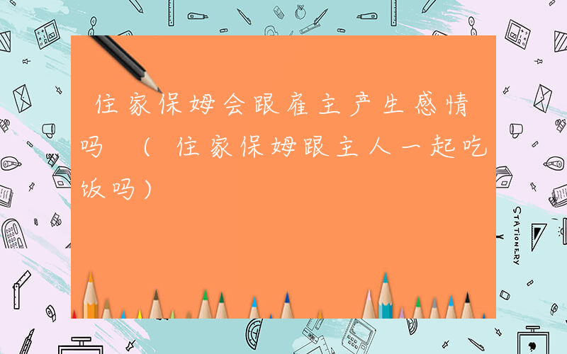 住家保姆会跟雇主产生感情吗 (住家保姆跟主人一起吃饭吗)